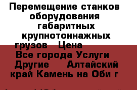 Перемещение станков, оборудования, габаритных крупнотоннажных грузов › Цена ­ 7 000 - Все города Услуги » Другие   . Алтайский край,Камень-на-Оби г.